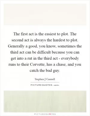 The first act is the easiest to plot. The second act is always the hardest to plot. Generally a good, you know, sometimes the third act can be difficult because you can get into a rut in the third act - everybody runs to their Corvette, has a chase, and you catch the bad guy Picture Quote #1