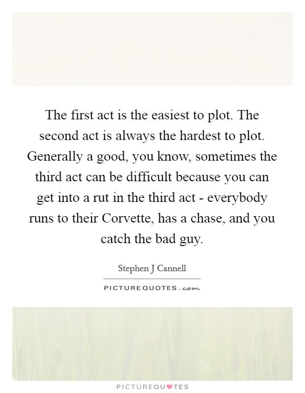 The first act is the easiest to plot. The second act is always the hardest to plot. Generally a good, you know, sometimes the third act can be difficult because you can get into a rut in the third act - everybody runs to their Corvette, has a chase, and you catch the bad guy Picture Quote #1