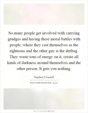 So many people get involved with carrying grudges and having these moral battles with people, where they cast themselves as the righteous and the other guy is the dirtbag. They waste tons of energy on it, create all kinds of darkness around themselves and the other person. It gets you nothing Picture Quote #1