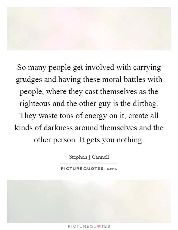 So many people get involved with carrying grudges and having these moral battles with people, where they cast themselves as the righteous and the other guy is the dirtbag. They waste tons of energy on it, create all kinds of darkness around themselves and the other person. It gets you nothing Picture Quote #1