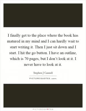 I finally get to the place where the book has matured in my mind and I can hardly wait to start writing it. Then I just sit down and I start. I hit the go button. I have an outline, which is 70 pages, but I don’t look at it. I never have to look at it Picture Quote #1