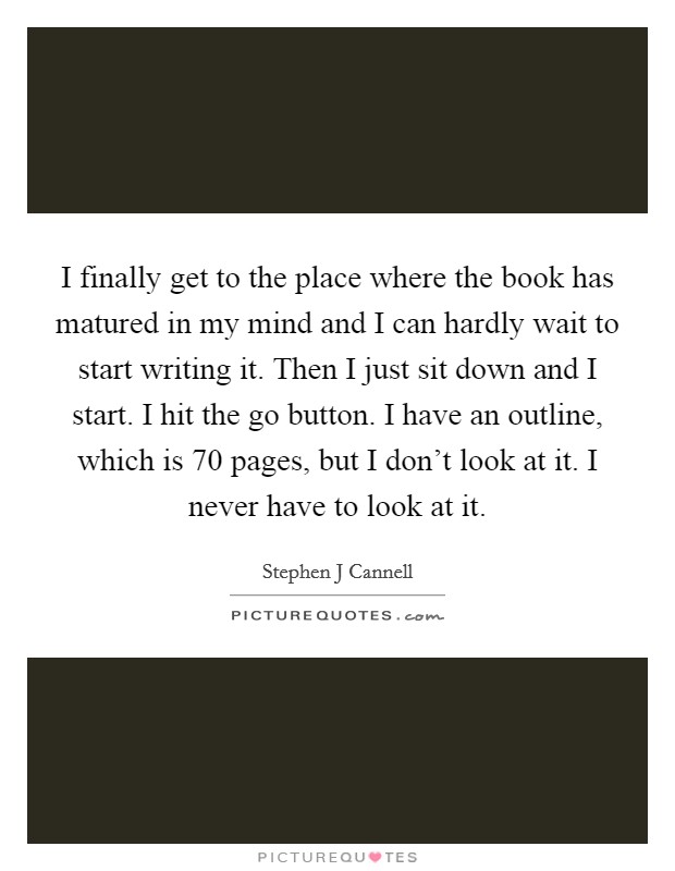 I finally get to the place where the book has matured in my mind and I can hardly wait to start writing it. Then I just sit down and I start. I hit the go button. I have an outline, which is 70 pages, but I don't look at it. I never have to look at it Picture Quote #1