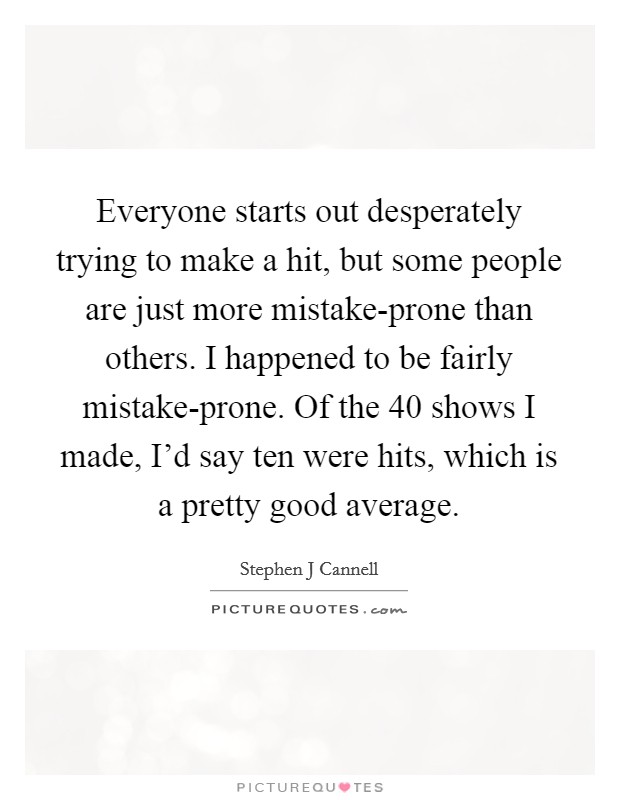 Everyone starts out desperately trying to make a hit, but some people are just more mistake-prone than others. I happened to be fairly mistake-prone. Of the 40 shows I made, I'd say ten were hits, which is a pretty good average Picture Quote #1