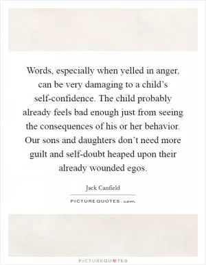 Words, especially when yelled in anger, can be very damaging to a child’s self-confidence. The child probably already feels bad enough just from seeing the consequences of his or her behavior. Our sons and daughters don’t need more guilt and self-doubt heaped upon their already wounded egos Picture Quote #1