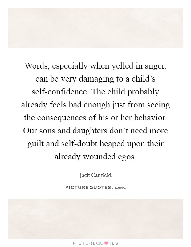 Words, especially when yelled in anger, can be very damaging to a child's self-confidence. The child probably already feels bad enough just from seeing the consequences of his or her behavior. Our sons and daughters don't need more guilt and self-doubt heaped upon their already wounded egos Picture Quote #1
