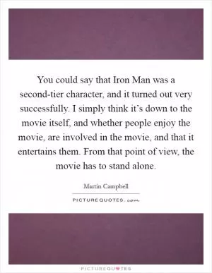 You could say that Iron Man was a second-tier character, and it turned out very successfully. I simply think it’s down to the movie itself, and whether people enjoy the movie, are involved in the movie, and that it entertains them. From that point of view, the movie has to stand alone Picture Quote #1