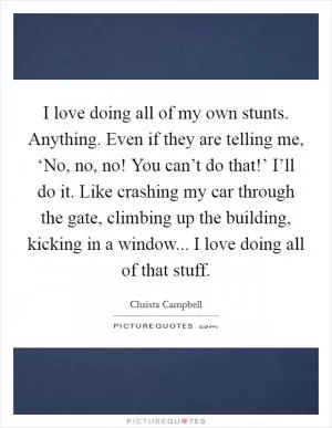 I love doing all of my own stunts. Anything. Even if they are telling me, ‘No, no, no! You can’t do that!’ I’ll do it. Like crashing my car through the gate, climbing up the building, kicking in a window... I love doing all of that stuff Picture Quote #1