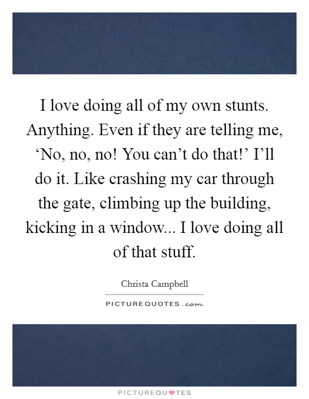I love doing all of my own stunts. Anything. Even if they are telling me, ‘No, no, no! You can't do that!' I'll do it. Like crashing my car through the gate, climbing up the building, kicking in a window... I love doing all of that stuff Picture Quote #1