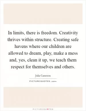 In limits, there is freedom. Creativity thrives within structure. Creating safe havens where our children are allowed to dream, play, make a mess and, yes, clean it up, we teach them respect for themselves and others Picture Quote #1