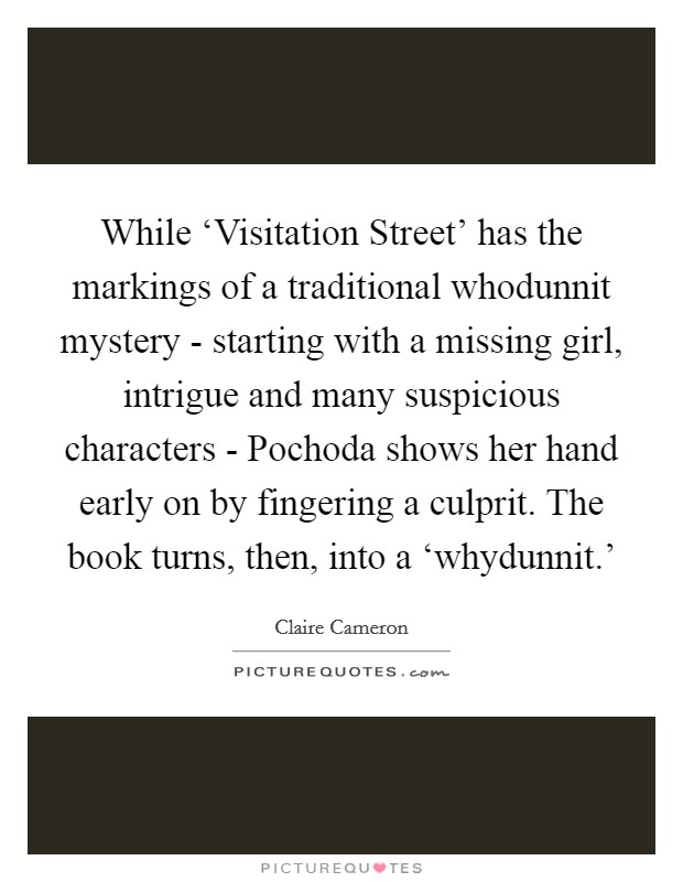 While ‘Visitation Street' has the markings of a traditional whodunnit mystery - starting with a missing girl, intrigue and many suspicious characters - Pochoda shows her hand early on by fingering a culprit. The book turns, then, into a ‘whydunnit.' Picture Quote #1