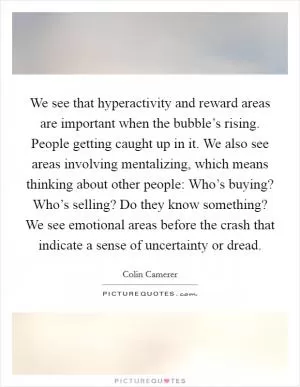 We see that hyperactivity and reward areas are important when the bubble’s rising. People getting caught up in it. We also see areas involving mentalizing, which means thinking about other people: Who’s buying? Who’s selling? Do they know something? We see emotional areas before the crash that indicate a sense of uncertainty or dread Picture Quote #1