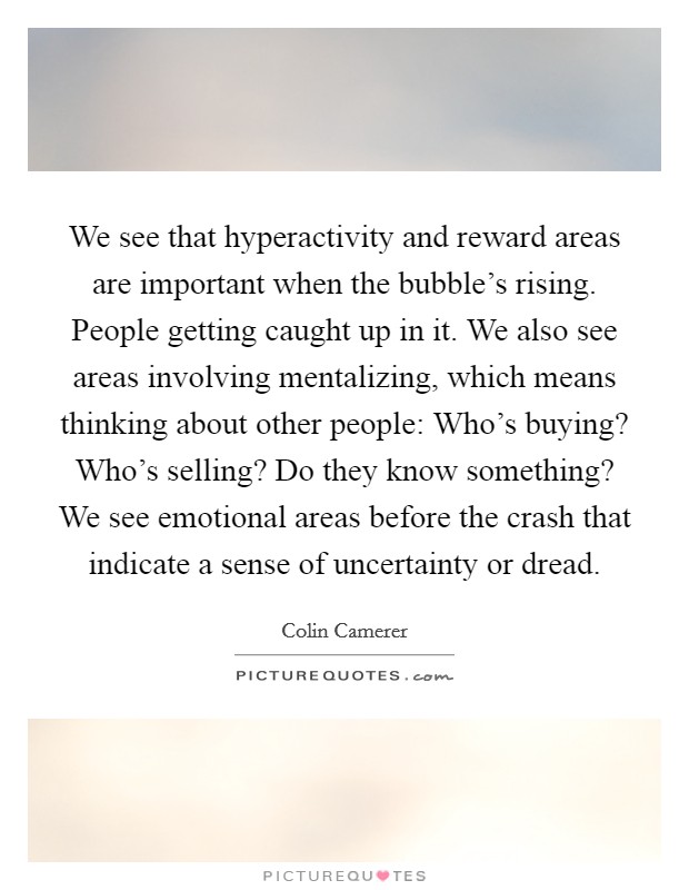 We see that hyperactivity and reward areas are important when the bubble's rising. People getting caught up in it. We also see areas involving mentalizing, which means thinking about other people: Who's buying? Who's selling? Do they know something? We see emotional areas before the crash that indicate a sense of uncertainty or dread Picture Quote #1