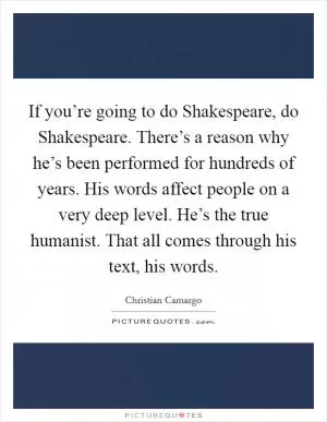 If you’re going to do Shakespeare, do Shakespeare. There’s a reason why he’s been performed for hundreds of years. His words affect people on a very deep level. He’s the true humanist. That all comes through his text, his words Picture Quote #1