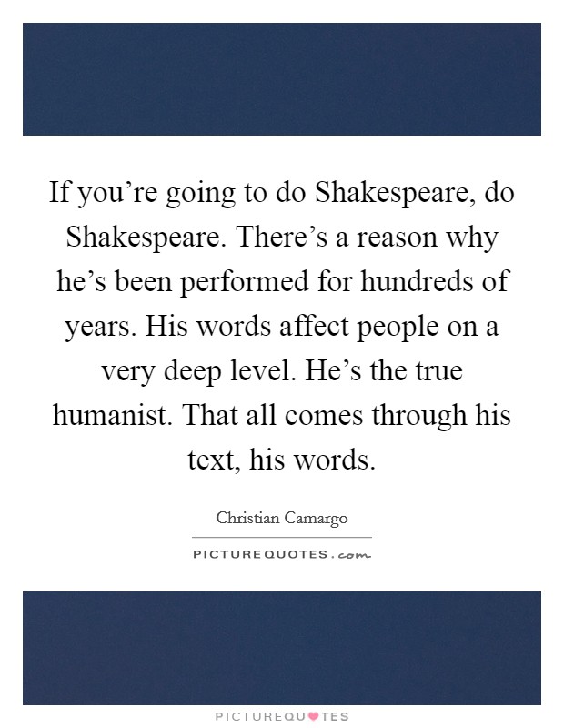 If you're going to do Shakespeare, do Shakespeare. There's a reason why he's been performed for hundreds of years. His words affect people on a very deep level. He's the true humanist. That all comes through his text, his words Picture Quote #1
