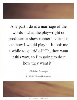 Any part I do is a marriage of the words - what the playwright or producer or show runner’s vision is - to how I would play it. It took me a while to get rid of ‘Oh, they want it this way, so I’m going to do it how they want it.’ Picture Quote #1