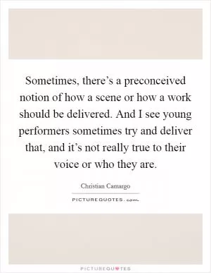 Sometimes, there’s a preconceived notion of how a scene or how a work should be delivered. And I see young performers sometimes try and deliver that, and it’s not really true to their voice or who they are Picture Quote #1