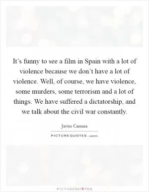 It’s funny to see a film in Spain with a lot of violence because we don’t have a lot of violence. Well, of course, we have violence, some murders, some terrorism and a lot of things. We have suffered a dictatorship, and we talk about the civil war constantly Picture Quote #1