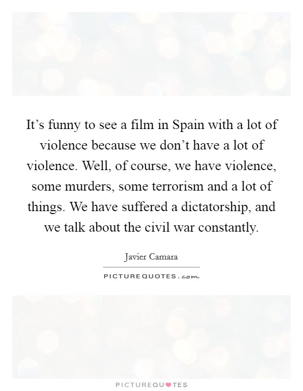 It's funny to see a film in Spain with a lot of violence because we don't have a lot of violence. Well, of course, we have violence, some murders, some terrorism and a lot of things. We have suffered a dictatorship, and we talk about the civil war constantly Picture Quote #1