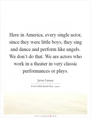 Here in America, every single actor, since they were little boys, they sing and dance and perform like angels. We don’t do that. We are actors who work in a theater in very classic performances or plays Picture Quote #1