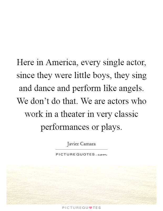 Here in America, every single actor, since they were little boys, they sing and dance and perform like angels. We don't do that. We are actors who work in a theater in very classic performances or plays Picture Quote #1