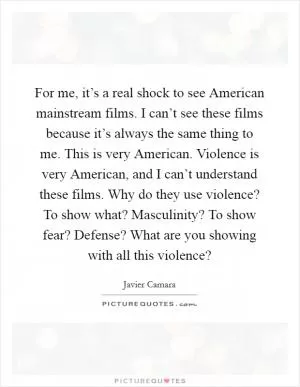 For me, it’s a real shock to see American mainstream films. I can’t see these films because it’s always the same thing to me. This is very American. Violence is very American, and I can’t understand these films. Why do they use violence? To show what? Masculinity? To show fear? Defense? What are you showing with all this violence? Picture Quote #1