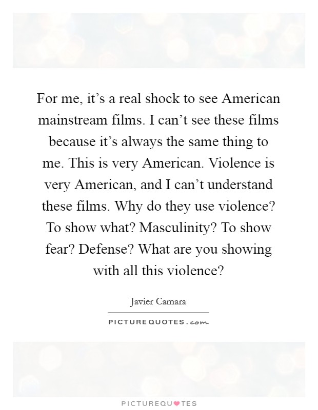 For me, it's a real shock to see American mainstream films. I can't see these films because it's always the same thing to me. This is very American. Violence is very American, and I can't understand these films. Why do they use violence? To show what? Masculinity? To show fear? Defense? What are you showing with all this violence? Picture Quote #1