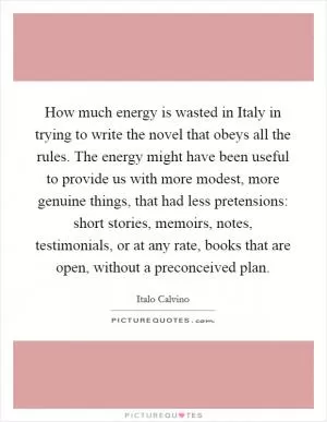 How much energy is wasted in Italy in trying to write the novel that obeys all the rules. The energy might have been useful to provide us with more modest, more genuine things, that had less pretensions: short stories, memoirs, notes, testimonials, or at any rate, books that are open, without a preconceived plan Picture Quote #1