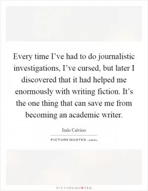 Every time I’ve had to do journalistic investigations, I’ve cursed, but later I discovered that it had helped me enormously with writing fiction. It’s the one thing that can save me from becoming an academic writer Picture Quote #1
