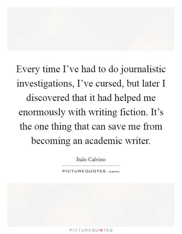 Every time I've had to do journalistic investigations, I've cursed, but later I discovered that it had helped me enormously with writing fiction. It's the one thing that can save me from becoming an academic writer Picture Quote #1