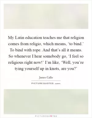 My Latin education teaches me that religion comes from religio, which means, ‘to bind.’ To bind with rope. And that’s all it means. So whenever I hear somebody go, ‘I feel so religious right now!’ I’m like, ‘Well, you’re tying yourself up in knots, are you?’ Picture Quote #1