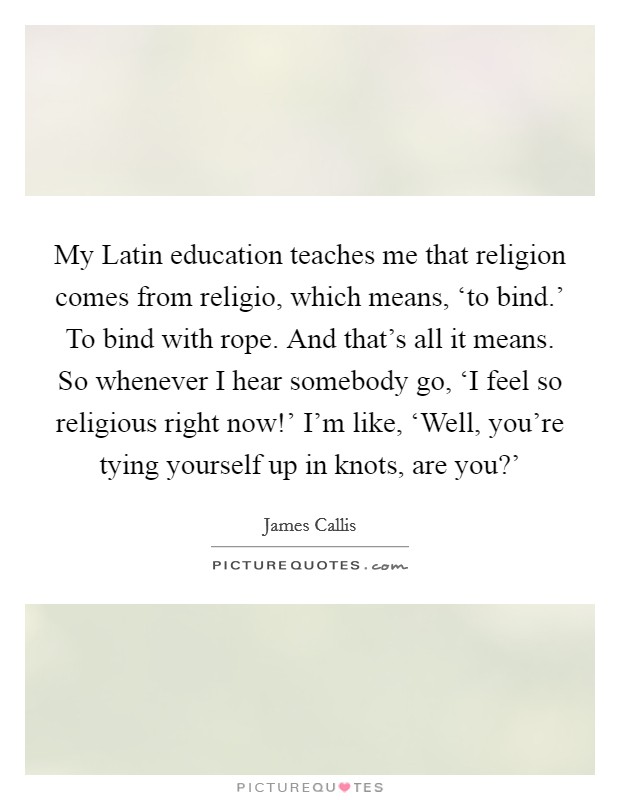 My Latin education teaches me that religion comes from religio, which means, ‘to bind.' To bind with rope. And that's all it means. So whenever I hear somebody go, ‘I feel so religious right now!' I'm like, ‘Well, you're tying yourself up in knots, are you?' Picture Quote #1