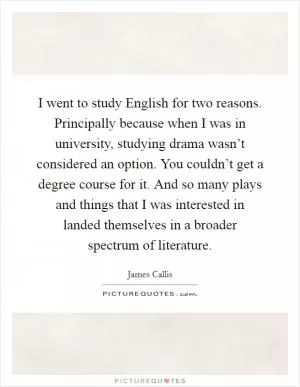I went to study English for two reasons. Principally because when I was in university, studying drama wasn’t considered an option. You couldn’t get a degree course for it. And so many plays and things that I was interested in landed themselves in a broader spectrum of literature Picture Quote #1