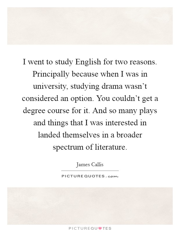I went to study English for two reasons. Principally because when I was in university, studying drama wasn't considered an option. You couldn't get a degree course for it. And so many plays and things that I was interested in landed themselves in a broader spectrum of literature Picture Quote #1
