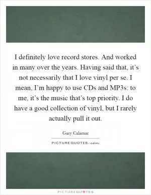 I definitely love record stores. And worked in many over the years. Having said that, it’s not necessarily that I love vinyl per se. I mean, I’m happy to use CDs and MP3s: to me, it’s the music that’s top priority. I do have a good collection of vinyl, but I rarely actually pull it out Picture Quote #1