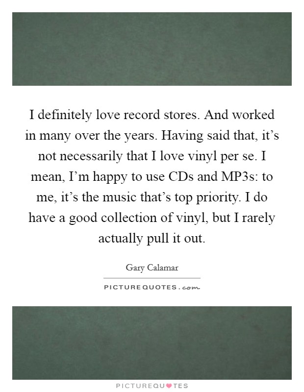 I definitely love record stores. And worked in many over the years. Having said that, it's not necessarily that I love vinyl per se. I mean, I'm happy to use CDs and MP3s: to me, it's the music that's top priority. I do have a good collection of vinyl, but I rarely actually pull it out Picture Quote #1