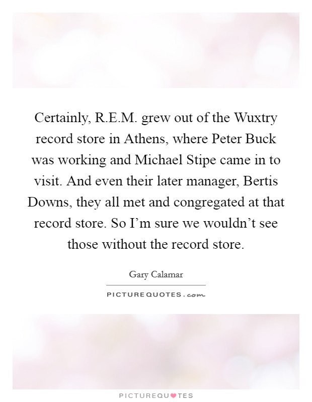Certainly, R.E.M. grew out of the Wuxtry record store in Athens, where Peter Buck was working and Michael Stipe came in to visit. And even their later manager, Bertis Downs, they all met and congregated at that record store. So I'm sure we wouldn't see those without the record store Picture Quote #1