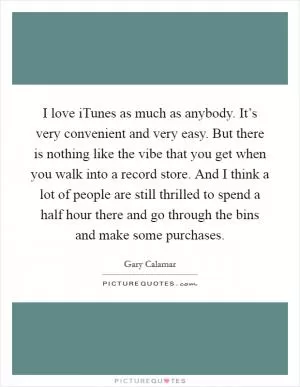 I love iTunes as much as anybody. It’s very convenient and very easy. But there is nothing like the vibe that you get when you walk into a record store. And I think a lot of people are still thrilled to spend a half hour there and go through the bins and make some purchases Picture Quote #1