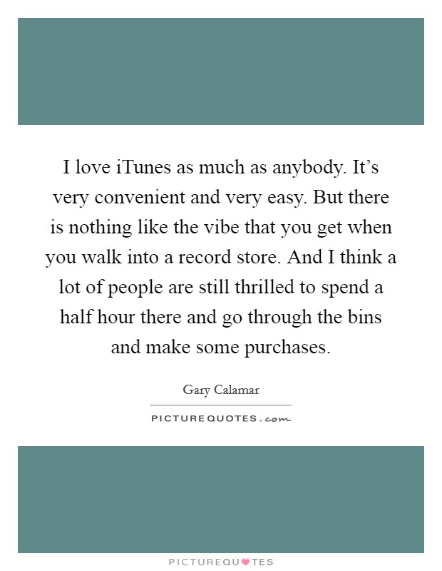 I love iTunes as much as anybody. It's very convenient and very easy. But there is nothing like the vibe that you get when you walk into a record store. And I think a lot of people are still thrilled to spend a half hour there and go through the bins and make some purchases Picture Quote #1