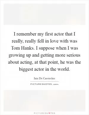 I remember my first actor that I really, really fell in love with was Tom Hanks. I suppose when I was growing up and getting more serious about acting, at that point, he was the biggest actor in the world Picture Quote #1