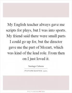 My English teacher always gave me scripts for plays, but I was into sports. My friend said there were small parts I could go up for, but the director gave me the part of Mozart, which was kind of the lead role. From then on I just loved it Picture Quote #1