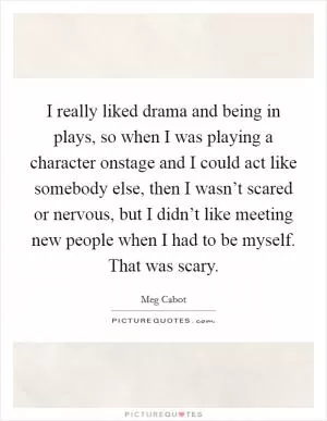 I really liked drama and being in plays, so when I was playing a character onstage and I could act like somebody else, then I wasn’t scared or nervous, but I didn’t like meeting new people when I had to be myself. That was scary Picture Quote #1