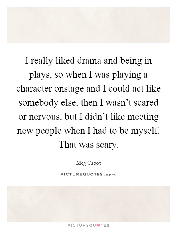 I really liked drama and being in plays, so when I was playing a character onstage and I could act like somebody else, then I wasn't scared or nervous, but I didn't like meeting new people when I had to be myself. That was scary Picture Quote #1