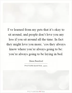 I’ve learned from my pets that it’s okay to sit around, and people don’t love you any less if you sit around all the time. In fact they might love you more, ‘cos they always know where you’re always going to be: you’re always going to be laying in bed Picture Quote #1