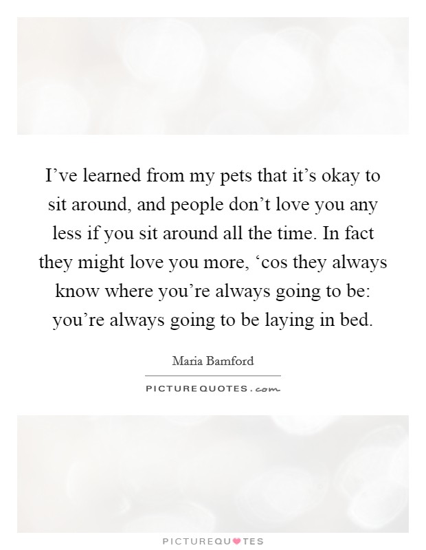 I've learned from my pets that it's okay to sit around, and people don't love you any less if you sit around all the time. In fact they might love you more, ‘cos they always know where you're always going to be: you're always going to be laying in bed Picture Quote #1