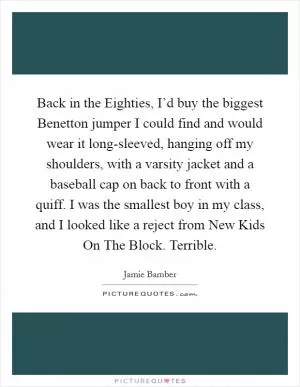 Back in the Eighties, I’d buy the biggest Benetton jumper I could find and would wear it long-sleeved, hanging off my shoulders, with a varsity jacket and a baseball cap on back to front with a quiff. I was the smallest boy in my class, and I looked like a reject from New Kids On The Block. Terrible Picture Quote #1