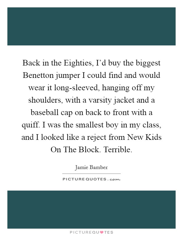 Back in the Eighties, I'd buy the biggest Benetton jumper I could find and would wear it long-sleeved, hanging off my shoulders, with a varsity jacket and a baseball cap on back to front with a quiff. I was the smallest boy in my class, and I looked like a reject from New Kids On The Block. Terrible Picture Quote #1