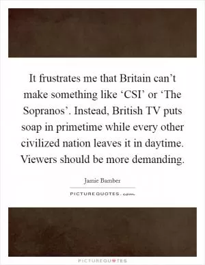 It frustrates me that Britain can’t make something like ‘CSI’ or ‘The Sopranos’. Instead, British TV puts soap in primetime while every other civilized nation leaves it in daytime. Viewers should be more demanding Picture Quote #1