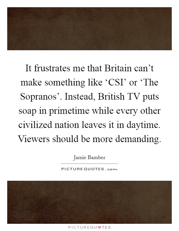 It frustrates me that Britain can't make something like ‘CSI' or ‘The Sopranos'. Instead, British TV puts soap in primetime while every other civilized nation leaves it in daytime. Viewers should be more demanding Picture Quote #1