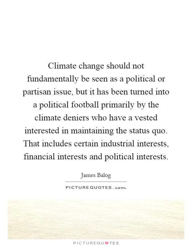 Climate change should not fundamentally be seen as a political or partisan issue, but it has been turned into a political football primarily by the climate deniers who have a vested interested in maintaining the status quo. That includes certain industrial interests, financial interests and political interests Picture Quote #1