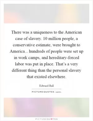 There was a uniqueness to the American case of slavery. 10 million people, a conservative estimate, were brought to America... hundreds of people were set up in work camps, and hereditary-forced labor was put in place. That’s a very different thing than the personal slavery that existed elsewhere Picture Quote #1